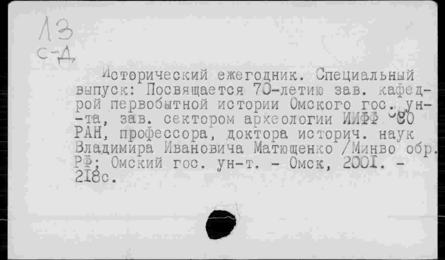 ﻿Исторический ежегодник. Специальный выпуск: Посвящается 70-летию зав. кафедрой первобытной истории Омского гос/ун--та, зав. сектором археологии ИИФФ '^SO РАН, профессора; доктора истории. наук Владимира Ивановича Матющенко /Минво обр. РФ: Омский гос. ун-т. - Омск, 2001. -2Йо.